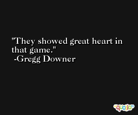 They showed great heart in that game. -Gregg Downer