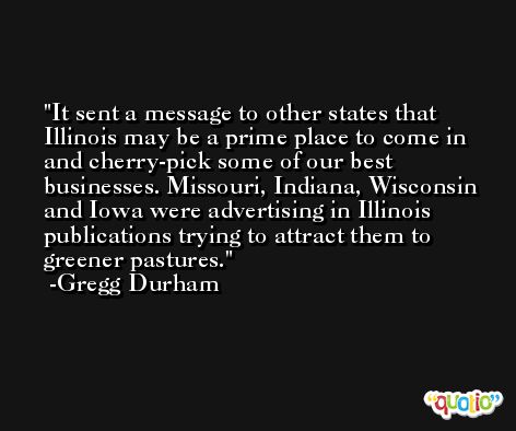 It sent a message to other states that Illinois may be a prime place to come in and cherry-pick some of our best businesses. Missouri, Indiana, Wisconsin and Iowa were advertising in Illinois publications trying to attract them to greener pastures. -Gregg Durham