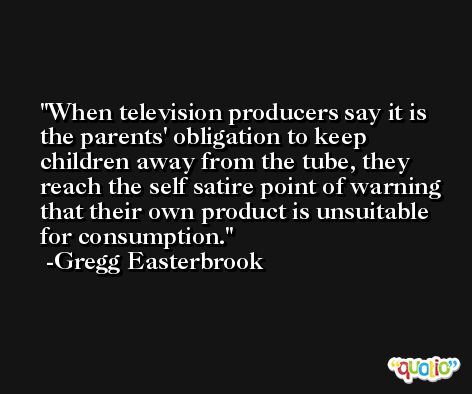 When television producers say it is the parents' obligation to keep children away from the tube, they reach the self satire point of warning that their own product is unsuitable for consumption. -Gregg Easterbrook