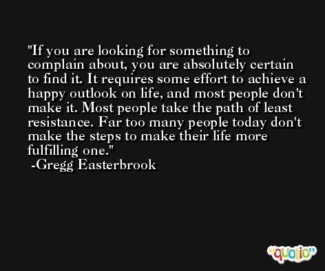 If you are looking for something to complain about, you are absolutely certain to find it. It requires some effort to achieve a happy outlook on life, and most people don't make it. Most people take the path of least resistance. Far too many people today don't make the steps to make their life more fulfilling one. -Gregg Easterbrook