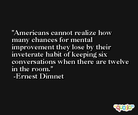 Americans cannot realize how many chances for mental improvement they lose by their inveterate habit of keeping six conversations when there are twelve in the room. -Ernest Dimnet