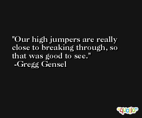 Our high jumpers are really close to breaking through, so that was good to see. -Gregg Gensel