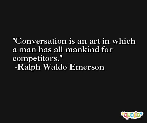 Conversation is an art in which a man has all mankind for competitors. -Ralph Waldo Emerson