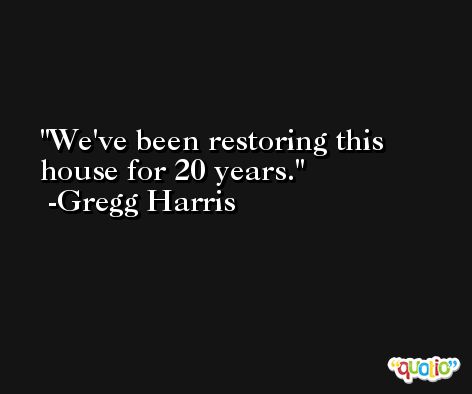 We've been restoring this house for 20 years. -Gregg Harris