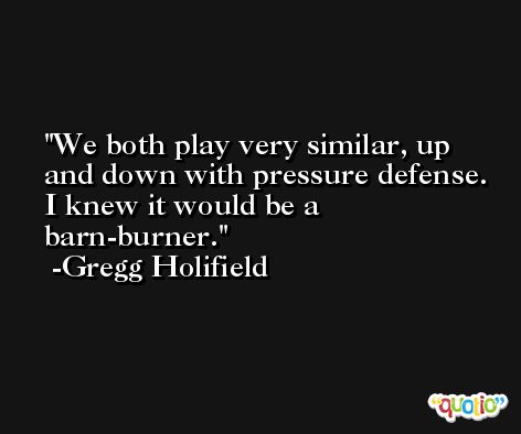 We both play very similar, up and down with pressure defense. I knew it would be a barn-burner. -Gregg Holifield
