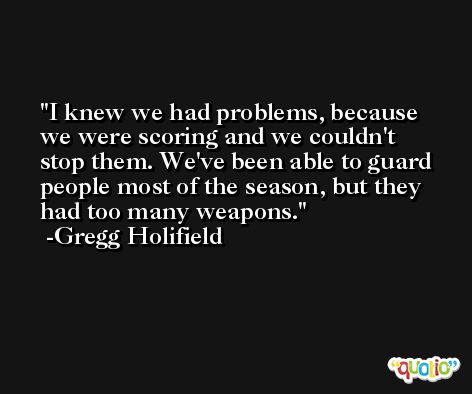 I knew we had problems, because we were scoring and we couldn't stop them. We've been able to guard people most of the season, but they had too many weapons. -Gregg Holifield