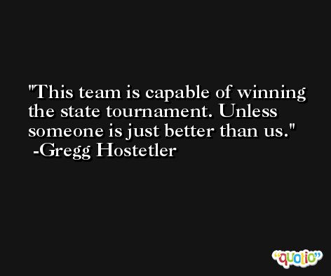 This team is capable of winning the state tournament. Unless someone is just better than us. -Gregg Hostetler