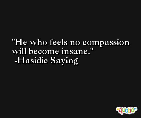 He who feels no compassion will become insane. -Hasidic Saying