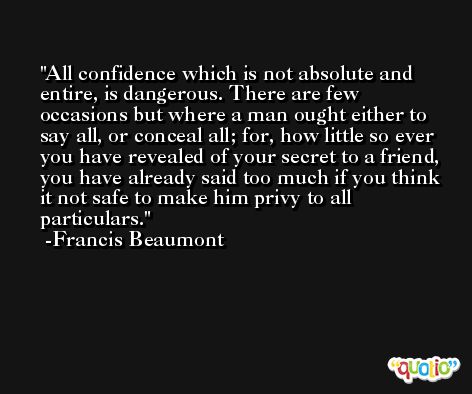 All confidence which is not absolute and entire, is dangerous. There are few occasions but where a man ought either to say all, or conceal all; for, how little so ever you have revealed of your secret to a friend, you have already said too much if you think it not safe to make him privy to all particulars. -Francis Beaumont