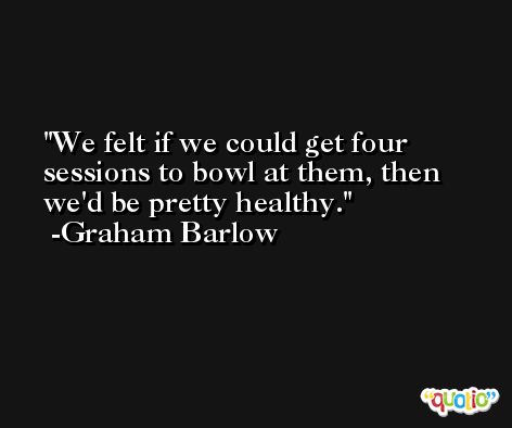 We felt if we could get four sessions to bowl at them, then we'd be pretty healthy. -Graham Barlow