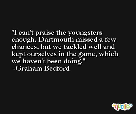 I can't praise the youngsters enough. Dartmouth missed a few chances, but we tackled well and kept ourselves in the game, which we haven't been doing. -Graham Bedford