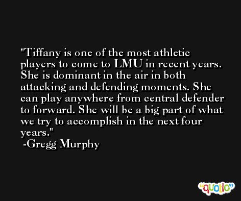 Tiffany is one of the most athletic players to come to LMU in recent years. She is dominant in the air in both attacking and defending moments. She can play anywhere from central defender to forward. She will be a big part of what we try to accomplish in the next four years. -Gregg Murphy