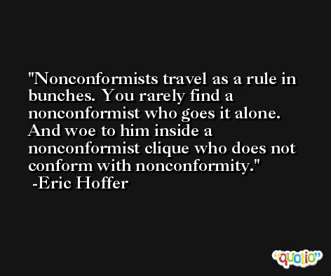 Nonconformists travel as a rule in bunches. You rarely find a nonconformist who goes it alone. And woe to him inside a nonconformist clique who does not conform with nonconformity. -Eric Hoffer