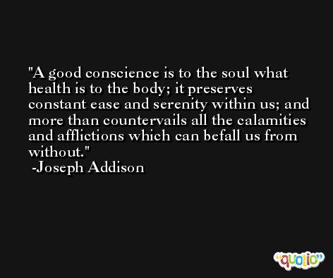 A good conscience is to the soul what health is to the body; it preserves constant ease and serenity within us; and more than countervails all the calamities and afflictions which can befall us from without. -Joseph Addison