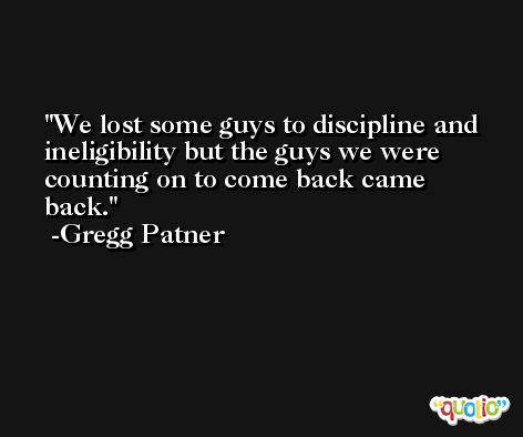 We lost some guys to discipline and ineligibility but the guys we were counting on to come back came back. -Gregg Patner