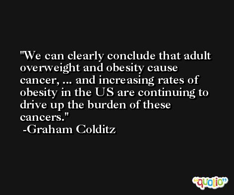 We can clearly conclude that adult overweight and obesity cause cancer, ... and increasing rates of obesity in the US are continuing to drive up the burden of these cancers. -Graham Colditz