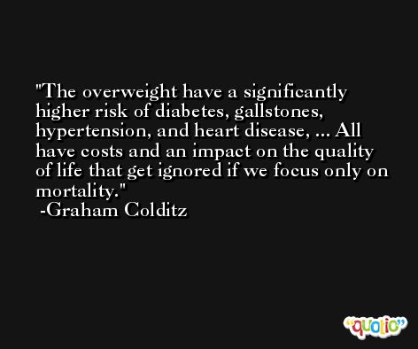 The overweight have a significantly higher risk of diabetes, gallstones, hypertension, and heart disease, ... All have costs and an impact on the quality of life that get ignored if we focus only on mortality. -Graham Colditz