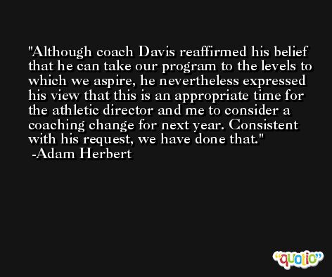 Although coach Davis reaffirmed his belief that he can take our program to the levels to which we aspire, he nevertheless expressed his view that this is an appropriate time for the athletic director and me to consider a coaching change for next year. Consistent with his request, we have done that. -Adam Herbert