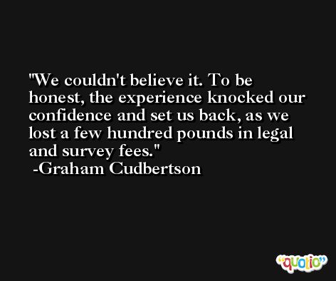 We couldn't believe it. To be honest, the experience knocked our confidence and set us back, as we lost a few hundred pounds in legal and survey fees. -Graham Cudbertson