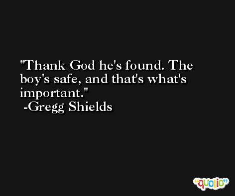 Thank God he's found. The boy's safe, and that's what's important. -Gregg Shields