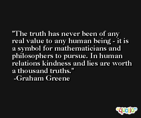 The truth has never been of any real value to any human being - it is a symbol for mathematicians and philosophers to pursue. In human relations kindness and lies are worth a thousand truths. -Graham Greene