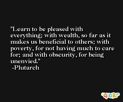 Learn to be pleased with everything; with wealth, so far as it makes us beneficial to others; with poverty, for not having much to care for; and with obscurity, for being unenvied. -Plutarch