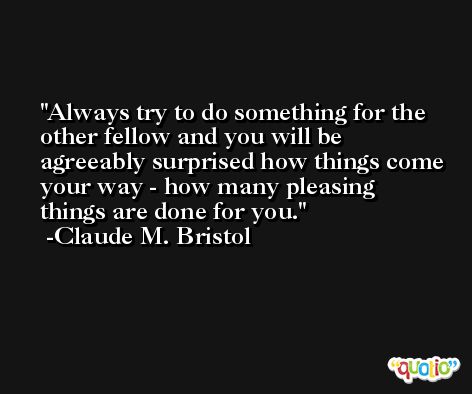 Always try to do something for the other fellow and you will be agreeably surprised how things come your way - how many pleasing things are done for you. -Claude M. Bristol