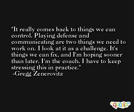 It really comes back to things we can control. Playing defense and communicating are two things we need to work on. I look at it as a challenge. It's things we can fix, and I'm hoping sooner than later. I'm the coach. I have to keep stressing this in practice. -Gregg Zenerovitz