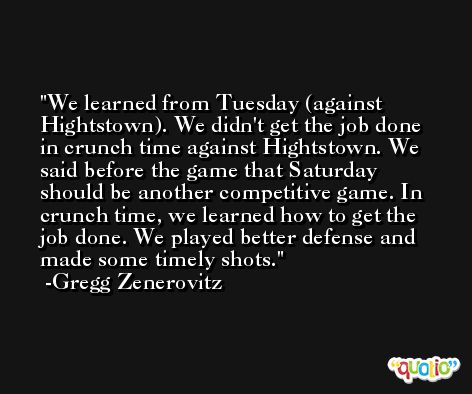 We learned from Tuesday (against Hightstown). We didn't get the job done in crunch time against Hightstown. We said before the game that Saturday should be another competitive game. In crunch time, we learned how to get the job done. We played better defense and made some timely shots. -Gregg Zenerovitz