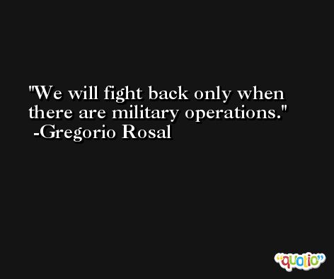 We will fight back only when there are military operations. -Gregorio Rosal
