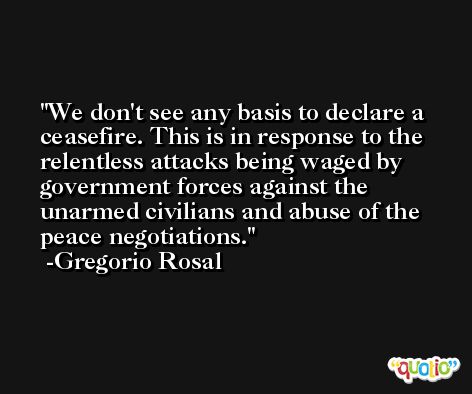 We don't see any basis to declare a ceasefire. This is in response to the relentless attacks being waged by government forces against the unarmed civilians and abuse of the peace negotiations. -Gregorio Rosal