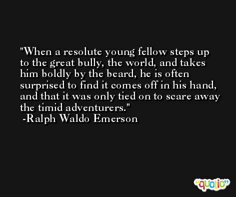 When a resolute young fellow steps up to the great bully, the world, and takes him boldly by the beard, he is often surprised to find it comes off in his hand, and that it was only tied on to scare away the timid adventurers. -Ralph Waldo Emerson