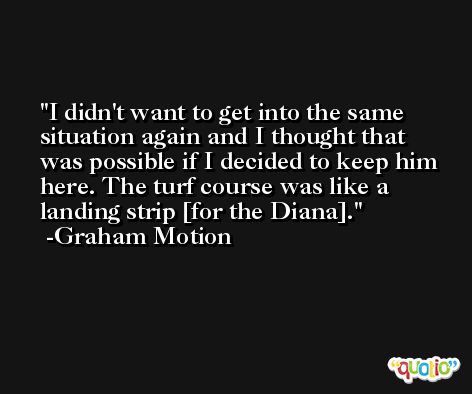 I didn't want to get into the same situation again and I thought that was possible if I decided to keep him here. The turf course was like a landing strip [for the Diana]. -Graham Motion