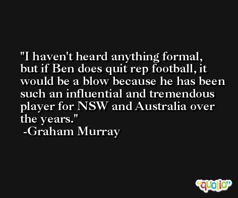 I haven't heard anything formal, but if Ben does quit rep football, it would be a blow because he has been such an influential and tremendous player for NSW and Australia over the years. -Graham Murray
