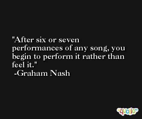 After six or seven performances of any song, you begin to perform it rather than feel it. -Graham Nash