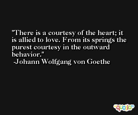 There is a courtesy of the heart; it is allied to love. From its springs the purest courtesy in the outward behavior. -Johann Wolfgang von Goethe