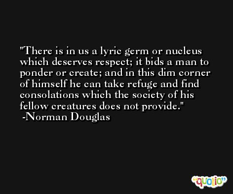 There is in us a lyric germ or nucleus which deserves respect; it bids a man to ponder or create; and in this dim corner of himself he can take refuge and find consolations which the society of his fellow creatures does not provide. -Norman Douglas