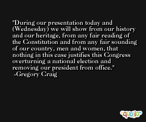 During our presentation today and (Wednesday) we will show from our history and our heritage, from any fair reading of the Constitution and from any fair sounding of our country, men and women, that nothing in this case justifies this Congress overturning a national election and removing our president from office. -Gregory Craig
