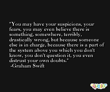 You may have your suspicions, your fears, you may even believe there is something, somewhere, terribly, drastically wrong, but because someone else is in charge, because there is a part of the system above you which you don't know, you don't question it, you even distrust your own doubts. -Graham Swift
