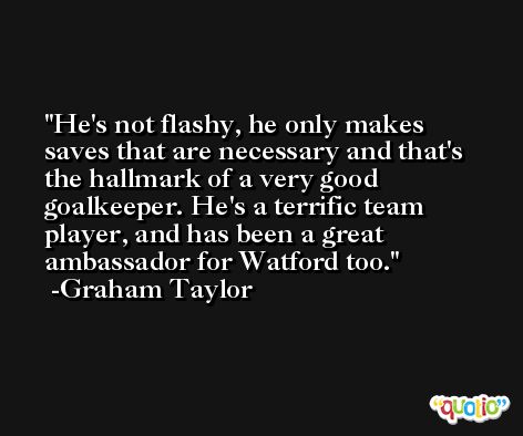 He's not flashy, he only makes saves that are necessary and that's the hallmark of a very good goalkeeper. He's a terrific team player, and has been a great ambassador for Watford too. -Graham Taylor