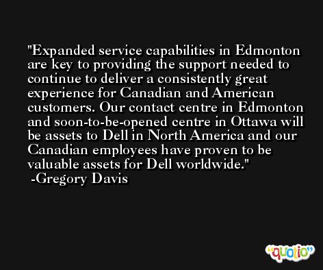 Expanded service capabilities in Edmonton are key to providing the support needed to continue to deliver a consistently great experience for Canadian and American customers. Our contact centre in Edmonton and soon-to-be-opened centre in Ottawa will be assets to Dell in North America and our Canadian employees have proven to be valuable assets for Dell worldwide. -Gregory Davis