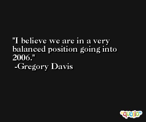 I believe we are in a very balanced position going into 2006. -Gregory Davis