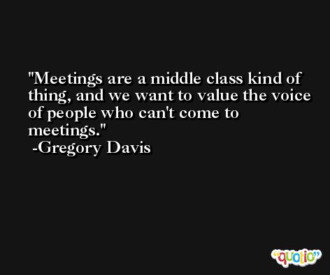 Meetings are a middle class kind of thing, and we want to value the voice of people who can't come to meetings. -Gregory Davis