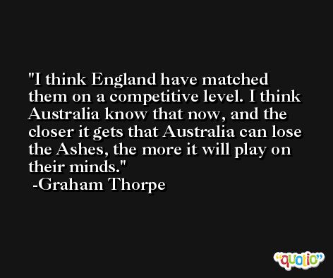 I think England have matched them on a competitive level. I think Australia know that now, and the closer it gets that Australia can lose the Ashes, the more it will play on their minds. -Graham Thorpe