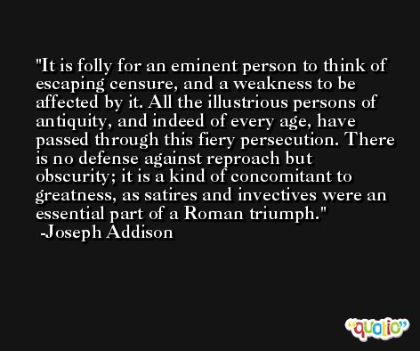 It is folly for an eminent person to think of escaping censure, and a weakness to be affected by it. All the illustrious persons of antiquity, and indeed of every age, have passed through this fiery persecution. There is no defense against reproach but obscurity; it is a kind of concomitant to greatness, as satires and invectives were an essential part of a Roman triumph. -Joseph Addison