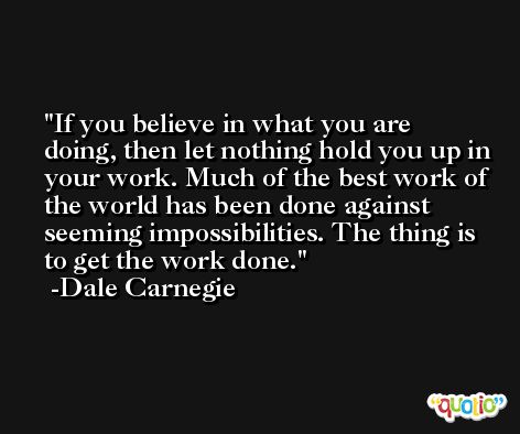 If you believe in what you are doing, then let nothing hold you up in your work. Much of the best work of the world has been done against seeming impossibilities. The thing is to get the work done. -Dale Carnegie