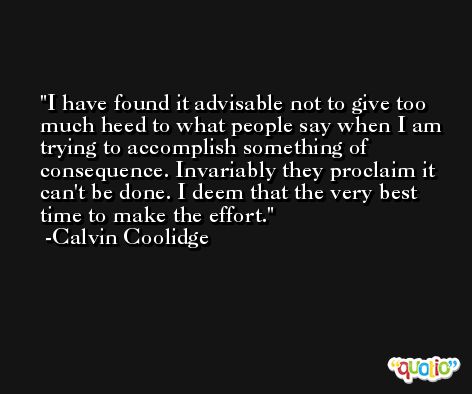 I have found it advisable not to give too much heed to what people say when I am trying to accomplish something of consequence. Invariably they proclaim it can't be done. I deem that the very best time to make the effort. -Calvin Coolidge