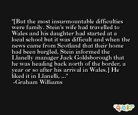 [But the most insurmountable difficulties were family. Stein's wife had travelled to Wales and his daughter had started at a local school but it was difficult and when the news came from Scotland that their home had been burgled, Stein informed the Llanelly manager Jack Goldsborough that he was heading back north of the border, a year or so after his arrival in Wales.] He liked it in Llanelli, ... -Graham Williams