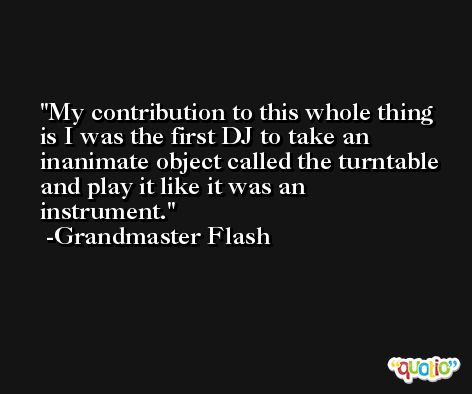 My contribution to this whole thing is I was the first DJ to take an inanimate object called the turntable and play it like it was an instrument. -Grandmaster Flash