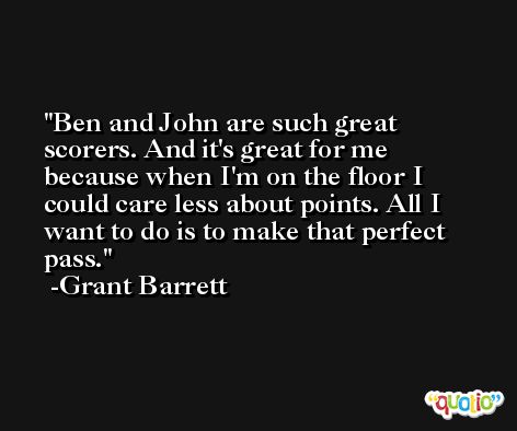 Ben and John are such great scorers. And it's great for me because when I'm on the floor I could care less about points. All I want to do is to make that perfect pass. -Grant Barrett